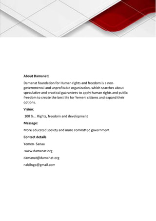 About Damanat:
Damanat foundation for Human rights and freedom is a non-
governmental and unprofitable organization, which searches about
speculative and practical guarantees to apply human rights and public
freedom to create the best life for Yemeni citizens and expand their
options.
Vision:
100 %... Rights, freedom and development
Message:
More educated society and more committed government.
Contact details
Yemen- Sanaa
www.damanat.org
damanat@damanat.org
nabilngo@gmail.com
 
