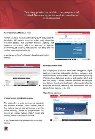 THE INTERNATIONAL MONETARY FUND
The IMF works to achieve sustainable growth and prosperity
for all of its 190 member countries. It does so by supporting
economic policies that promote financial stability and
monetary cooperation, which are essential to increase
productivity, job creation, and economic well-being and you
can find more training in the link:
https://www.imf.org/en/Capacity-Development/online-
learning
WIPO ELEARNING CENTER
Our rich portfolio of courses on IP caters to different target
audiences: inventors and creators, business managers and
IP professionals, policy makers and government officials of
IP institutions, diplomats, students and teachers of IP and
the civil society. Courses combine traditional face-to-face
and distance learning methodologies which explains how to
stimulate innovation, creativity and development and you
can find more training in the link:
https://welc.wipo.int/
INTERNATIONAL ATOMIC ENERGY AGENCY
The IAEA offers a wide spectrum of education
and training activities. These include face-to-
face training courses and workshops, as well as
online learning, fellowship programmers and
schools on various nuclear-related topics and
you can find more training in the link:
https://www.iaea.org/services/education-and-
training
 