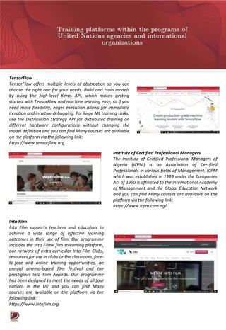 TensorFlow
TensorFlow offers multiple levels of abstraction so you can
choose the right one for your needs. Build and train models
by using the high-level Keras API, which makes getting
started with TensorFlow and machine learning easy, so If you
need more flexibility, eager execution allows for immediate
iteration and intuitive debugging. For large ML training tasks,
use the Distribution Strategy API for distributed training on
different hardware configurations without changing the
model definition and you can find Many courses are available
on the platform via the following link:
https://www.tensorflow.org
Institute of Certified Professional Managers
The Institute of Certified Professional Managers of
Nigeria (ICPM) is an Association of Certified
Professionals in various fields of Management. ICPM
which was established in 1999 under the Companies
Act of 1990 is affiliated to the International Academy
of Management and the Global Education Network
and you can find Many courses are available on the
platform via the following link:
https://www.icpm.com.ng/
Into Film
Into Film supports teachers and educators to
achieve a wide range of effective learning
outcomes in their use of film. Our programme
includes the Into Film+ film streaming platform,
our network of extra-curricular Into Film Clubs,
resources for use in clubs or the classroom, face-
to-face and online training opportunities, an
annual cinema-based film festival and the
prestigious Into Film Awards. Our programme
has been designed to meet the needs of all four
nations in the UK and you can find Many
courses are available on the platform via the
following link:
https://www.intofilm.org
 