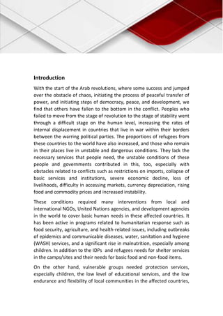 Introduction
With the start of the Arab revolutions, where some success and jumped
over the obstacle of chaos, initiating the process of peaceful transfer of
power, and initiating steps of democracy, peace, and development, we
find that others have fallen to the bottom in the conflict. Peoples who
failed to move from the stage of revolution to the stage of stability went
through a difficult stage on the human level, increasing the rates of
internal displacement in countries that live in war within their borders
between the warring political parties. The proportions of refugees from
these countries to the world have also increased, and those who remain
in their places live in unstable and dangerous conditions. They lack the
necessary services that people need, the unstable conditions of these
people and governments contributed in this, too, especially with
obstacles related to conflicts such as restrictions on imports, collapse of
basic services and institutions, severe economic decline, loss of
livelihoods, difficulty in accessing markets, currency depreciation, rising
food and commodity prices and increased instability.
These conditions required many interventions from local and
international NGOs, United Nations agencies, and development agencies
in the world to cover basic human needs in these affected countries. It
has been active in programs related to humanitarian response such as
food security, agriculture, and health-related issues, including outbreaks
of epidemics and communicable diseases, water, sanitation and hygiene
(WASH) services, and a significant rise in malnutrition, especially among
children. In addition to the IDPs and refugees needs for shelter services
in the camps/sites and their needs for basic food and non-food items.
On the other hand, vulnerable groups needed protection services,
especially children, the low level of educational services, and the low
endurance and flexibility of local communities in the affected countries,
 