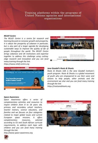 RELIEF Centre
The RELIEF Centre is a centre for research and
learning focused on inclusive growth and prosperity.
It is about the prosperity of Lebanon in particular,
but is also part of a larger agenda for developing
sustainable ways to improve the quality of life of
people throughout the world. The RELIEF Centre
brings Lebanese and UK institutions and expertise
together to address this challenge using cutting-
edge research and innovation and you can fund
many training through the link:
https://www.relief-centre.org
Jane Goodall's Roots & Shoots
Roots & Shoots USA is the Jane Goodall Institute's
youth program. Roots & Shoots is a global movement
of youth who are empowered to use their voice and
actions to help people, other animals and the
environment we shar and you can fund many training
through the link:
https://rootsandshoots.org
Space Awareness
Space Awareness offers a series of
complementary activities and resources to
inspire children from 8 to 18 years old,
primary and secondary school teachers,
teacher trainers, science educators, and
families and we focuses on four categories
related to major global issues and current
European space missions. It offers
complementary resources, selected
according to EU and South African curricula
requirements, to address each topic with
children and you can fund many training
through the link:
http://www.space-awareness.org
 