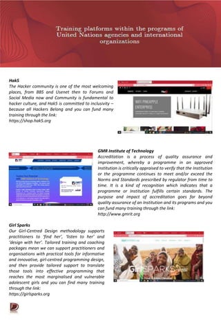 Hak5
The Hacker community is one of the most welcoming
places, from BBS and Usenet then to Forums and
Social Media now and Community is fundamental to
hacker culture, and Hak5 is committed to inclusivity –
because all Hackers Belong and you can fund many
training through the link:
https://shop.hak5.org
GMR Institute of Technology
Accreditation is a process of quality assurance and
improvement, whereby a programme in an approved
Institution is critically appraised to verify that the Institution
or the programme continues to meet and/or exceed the
Norms and Standards prescribed by regulator from time to
time. It is a kind of recognition which indicates that a
programme or Institution fulfills certain standards. The
purpose and impact of accreditation goes far beyond
quality assurance of an Institution and its programs and you
can fund many training through the link:
http://www.gmrit.org
Girl Sparks
Our Girl-Centred Design methodology supports
practitioners to ‘find her’, ‘listen to her’ and
‘design with her’. Tailored training and coaching
packages mean we can support practitioners and
organisations with practical tools for informative
and innovative, girl-centred programming design,
and then provide tailored support to translate
those tools into effective programming that
reaches the most marginalised and vulnerable
adolescent girls and you can find many training
through the link:
https://girlsparks.org
 