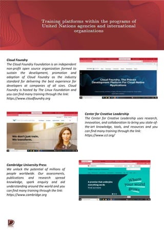 Cloud Foundry
The Cloud Foundry Foundation is an independent
non-profit open source organization formed to
sustain the development, promotion and
adoption of Cloud Foundry as the industry
standard for delivering the best experience for
developers at companies of all sizes. Cloud
Foundry is hosted by The Linux Foundation and
you can find many training through the link:
https://www.cloudfoundry.org
Center for Creative Leadership
The Center for Creative Leadership uses research,
innovation, and collaboration to bring you state-of-
the-art knowledge, tools, and resources and you
can find many training through the link:
https://www.ccl.org/
Cambridge University Press
We unlock the potential of millions of
people worldwide. Our assessments,
publications and research spread
knowledge, spark enquiry and aid
understanding around the world and you
can find many training through the link:
https://www.cambridge.org
 