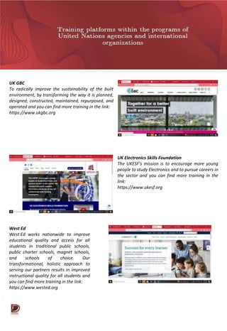 UK GBC
To radically improve the sustainability of the built
environment, by transforming the way it is planned,
designed, constructed, maintained, repurposed, and
operated and you can find more training in the link:
https://www.ukgbc.org
UK Electronics Skills Foundation
The UKESF’s mission is to encourage more young
people to study Electronics and to pursue careers in
the sector and you can find more training in the
link:
https://www.ukesf.org
West Ed
West Ed works nationwide to improve
educational quality and access for all
students in traditional public schools,
public charter schools, magnet schools,
and schools of choice. Our
transformational, holistic approach to
serving our partners results in improved
instructional quality for all students and
you can find more training in the link:
https://www.wested.org
 