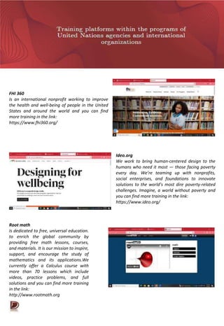 FHI 360
Is an international nonprofit working to improve
the health and well-being of people in the United
States and around the world and you can find
more training in the link:
https://www.fhi360.org/
Ideo.org
We work to bring human-centered design to the
humans who need it most — those facing poverty
every day. We’re teaming up with nonprofits,
social enterprises, and foundations to innovate
solutions to the world’s most dire poverty-related
challenges. Imagine, a world without poverty and
you can find more training in the link:
https://www.ideo.org/
Root math
Is dedicated to free, universal education.
to enrich the global community by
providing free math lessons, courses,
and materials. It is our mission to inspire,
support, and encourage the study of
mathematics and its applications.We
currently offer a Calculus course with
more than 70 lessons which include
videos, practice problems, and full
solutions and you can find more training
in the link:
http://www.rootmath.org
 
