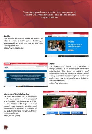 Mozilla
The Mozilla Foundation works to ensure the
internet remains a public resource that is open
and accessible to us all and you can find more
training in the link:
https://www.mozilla.org
IPCRG
The International Primary Care Respiratory
Group (IPCRG) is a clinically-led charitable
organization. Our scope is research and
education to improve prevention, diagnosis and
care of respiratory diseases in global community
and primary care settings and you can find more
training in the link:
https://www.ipcrg.org
International Youth Fellowship
IYF was established as a worldwide
youth organization and international
NGO based on Christian mindset in 2001,
to raise leaders with a global insight
through youth education, activities, and
provide realistic solutions to problems in
the global village and you can find more
training in the link:
https://www.iyf.org
 
