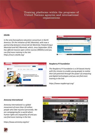 EDUlib
Is the only francophone education consortium in North
America. On the initiative of HEC Montréal, with now a
partnership between Université de Montréal, Polytechnique
Montréal and HEC Montréal, which, since September 2014,
has offered massive open online courses (MOOCs) and you
can find more training in the link:
https://cours.edulib.org/
Raspberry Pi Foundation
The Raspberry Pi Foundation is a UK-based charity
with the mission to enable young people to realize
their full potential through the power of computing
and digital technologies and you can find more
training in the link:
https://www.raspberrypi.org/
Amnesty International
Amnesty International is a global
movement of more than 10 million
people who take injustice personally. We
are campaigning for a world where
human rights are enjoyed by all and you
can find more training in the link:
https://www.amnesty.org/en/
 