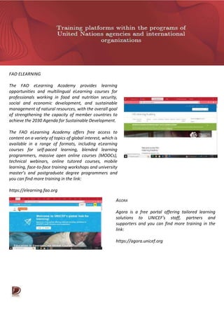 FAO ELEARNING
The FAO eLearning Academy provides learning
opportunities and multilingual eLearning courses for
professionals working in food and nutrition security,
social and economic development, and sustainable
management of natural resources, with the overall goal
of strengthening the capacity of member countries to
achieve the 2030 Agenda for Sustainable Development.
The FAO eLearning Academy offers free access to
content on a variety of topics of global interest, which is
available in a range of formats, including eLearning
courses for self-paced learning, blended learning
programmers, massive open online courses (MOOCs),
technical webinars, online tutored courses, mobile
learning, face-to-face training workshops and university
master’s and postgraduate degree programmers and
you can find more training in the link:
https://elearning.fao.org
AGORA
Agora is a free portal offering tailored learning
solutions to UNICEF's staff, partners and
supporters and you can find more training in the
link:
https://agora.unicef.org
 