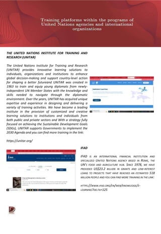 THE UNITED NATIONS INSTITUTE FOR TRAINING AND
RESEARCH (UNITAR)
The United Nations Institute for Training and Research
(UNITAR) provides innovative learning solutions to
individuals, organizations and institutions to enhance
global decision-making and support country-level action
for shaping a better futureand UNITAR was created in
1963 to train and equip young diplomats from newly-
independent UN Member States with the knowledge and
skills needed to navigate through the diplomatic
environment. Over the years, UNITAR has acquired unique
expertise and experience in designing and delivering a
variety of training activities. We have become a leading
institute in the provision of customized and creative
learning solutions to institutions and individuals from
both public and private sectors and With a strategy fully
focused on achieving the Sustainable Development Goals
(SDGs), UNITAR supports Governments to implement the
2030 Agenda and you can find more training in the link:
https://unitar.org/
IFAD
IFAD IS AN INTERNATIONAL FINANCIAL INSTITUTION AND
SPECIALIZED UNITED NATIONS AGENCY BASED IN ROME, THE
UN’S FOOD AND AGRICULTURE HUB. SINCE 1978, WE HAVE
PROVIDED US$23.2 BILLION IN GRANTS AND LOW-INTEREST
LOANS TO PROJECTS THAT HAVE REACHED AN ESTIMATED 518
MILLION PEOPLE AND YOU CAN FIND MORE TRAINING IN THE LINK:
HTTPS://WWW.IFAD.ORG/EN/WEB/KNOWLEDGE/E-
LEARNING?DELTA=125
 