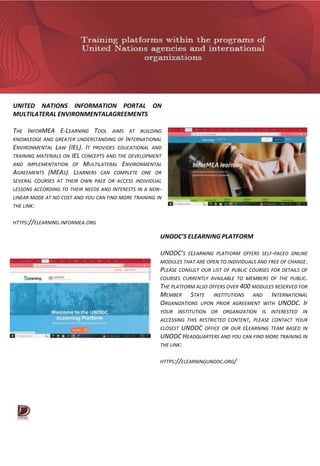 UNITED NATIONS INFORMATION PORTAL ON
MULTILATERAL ENVIRONMENTALAGREEMENTS
THE INFORMEA E-LEARNING TOOL AIMS AT BUILDING
KNOWLEDGE AND GREATER UNDERSTANDING OF INTERNATIONAL
ENVIRONMENTAL LAW (IEL). IT PROVIDES EDUCATIONAL AND
TRAINING MATERIALS ON IEL CONCEPTS AND THE DEVELOPMENT
AND IMPLEMENTATION OF MULTILATERAL ENVIRONMENTAL
AGREEMENTS (MEAS). LEARNERS CAN COMPLETE ONE OR
SEVERAL COURSES AT THEIR OWN PACE OR ACCESS INDIVIDUAL
LESSONS ACCORDING TO THEIR NEEDS AND INTERESTS IN A NON-
LINEAR MODE AT NO COST AND YOU CAN FIND MORE TRAINING IN
THE LINK:
HTTPS://ELEARNING.INFORMEA.ORG
UNODC’S ELEARNING PLATFORM
UNODC’S ELEARNING PLATFORM OFFERS SELF-PACED ONLINE
MODULES THAT ARE OPEN TO INDIVIDUALS AND FREE OF CHARGE.
PLEASE CONSULT OUR LIST OF PUBLIC COURSES FOR DETAILS OF
COURSES CURRENTLY AVAILABLE TO MEMBERS OF THE PUBLIC.
THE PLATFORM ALSO OFFERS OVER 400 MODULES RESERVED FOR
MEMBER STATE INSTITUTIONS AND INTERNATIONAL
ORGANIZATIONS UPON PRIOR AGREEMENT WITH UNODC. IF
YOUR INSTITUTION OR ORGANIZATION IS INTERESTED IN
ACCESSING THIS RESTRICTED CONTENT, PLEASE CONTACT YOUR
CLOSEST UNODC OFFICE OR OUR ELEARNING TEAM BASED IN
UNODC HEADQUARTERS AND YOU CAN FIND MORE TRAINING IN
THE LINK:
HTTPS://ELEARNINGUNODC.ORG/
 