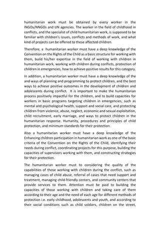 humanitarian work must be obtained by every worker in the
INGOs/NNGOs and UN agencies. The worker in the field of childhood in
conflicts, and the specialist of child humanitarian work, is supposed to be
familiar with children’s issues, conflicts and methods of work, and what
kind of projects can be offered to these affected children.
Therefore, a humanitarian worker must have a deep knowledge of the
Convention on the Rights of the Child as a basic structure for working with
them, build his/her expertise in the field of working with children in
humanitarian work, working with children during conflicts, protection of
children in emergencies, how to achieve positive results for this category.
In addition, a humanitarian worker must have a deep knowledge of the
and ways of planning and programming to protect children, and the best
ways to achieve positive outcomes in the development of children and
adolescents during conflict. It is important to make the humanitarian
process positively impactful for the children, and to build capacities for
workers in basic programs targeting children in emergencies, such as
mental and psychological health, support and social care, and protecting
children from violence, abuse, neglect, economic and sexual exploitation,
child recruitment, early marriage, and ways to protect children in the
humanitarian response. Humanity, procedures and principles of child
protection, and minimum standards for their protection.
Also a humanitarian worker must have a deep knowledge of the
Enhancing children participation in humanitarian work as one of the basic
criteria of the Convention on the Rights of the Child, identifying their
needs during conflict, coordinating projects for this purpose, building the
capacities of supervisors working with them, and constructing strategies
for their protection.
The humanitarian worker must to considering the quality of the
capabilities of those working with children during the conflict, such as
managing cases of child abuse, referral of cases that need support and
treatment, managing child-friendly centers, and community centers that
provide services to them. Attention must be paid to building the
capacities of those working with children and taking care of them
according to their age and the need of each age for different methods of
protection i.e. early childhood, adolescents and youth, and according to
their social conditions such as child soldiers, children on the street,
 
