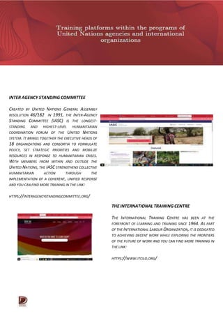 INTER AGENCY STANDING COMMITTEE
CREATED BY UNITED NATIONS GENERAL ASSEMBLY
RESOLUTION 46/182 IN 1991, THE INTER-AGENCY
STANDING COMMITTEE (IASC) IS THE LONGEST-
STANDING AND HIGHEST-LEVEL HUMANITARIAN
COORDINATION FORUM OF THE UNITED NATIONS
SYSTEM. IT BRINGS TOGETHER THE EXECUTIVE HEADS OF
18 ORGANIZATIONS AND CONSORTIA TO FORMULATE
POLICY, SET STRATEGIC PRIORITIES AND MOBILIZE
RESOURCES IN RESPONSE TO HUMANITARIAN CRISES.
WITH MEMBERS FROM WITHIN AND OUTSIDE THE
UNITED NATIONS, THE IASC STRENGTHENS COLLECTIVE
HUMANITARIAN ACTION THROUGH THE
IMPLEMENTATION OF A COHERENT, UNIFIED RESPONSE
AND YOU CAN FIND MORE TRAINING IN THE LINK:
HTTPS://INTERAGENCYSTANDINGCOMMITTEE.ORG/
THE INTERNATIONAL TRAINING CENTRE
THE INTERNATIONAL TRAINING CENTRE HAS BEEN AT THE
FOREFRONT OF LEARNING AND TRAINING SINCE 1964. AS PART
OF THE INTERNATIONAL LABOUR ORGANIZATION, IT IS DEDICATED
TO ACHIEVING DECENT WORK WHILE EXPLORING THE FRONTIERS
OF THE FUTURE OF WORK AND YOU CAN FIND MORE TRAINING IN
THE LINK:
HTTPS://WWW.ITCILO.ORG/
 