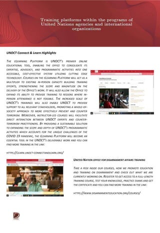 UNOCT Connect & Learn Highlights
THE ELEARNING PLATFORM IS UNOCT’S PREMIER ONLINE
EDUCATIONAL TOOL, ENABLING THE OFFICE TO CONSOLIDATE ITS
EXPERTISE, ADVOCACY, AND PROGRAMMATIC ACTIVITIES INTO ONE
ACCESSIBLE, COST-EFFECTIVE SYSTEM UTILIZING CUTTING EDGE
TECHNOLOGY. COURSES ON THE ELEARNING PLATFORM WILL ACT AS A
MULTIPLIER TO EXISTING IN-PERSON CAPACITY BUILDING TRAINING
EFFORTS, STRENGTHENING THE SCOPE AND MAGNITUDE ON THE
DELIVERY OF THE OFFICE’S WORK. IT WILL ALSO ALLOW THE OFFICE TO
EXPAND ITS ABILITY TO PROVIDE TRAINING TO REGIONS WHERE IN-
PERSON ATTENDANCE IS NOT FEASIBLE. THE INCREASED SCALE OF
UNOCT’S TRAININGS WILL ALSO ENABLE UNOCT TO PROVIDE
SUPPORT TO ALL RELEVANT STAKEHOLDERS, PROMOTING A WHOLE-OF-
SOCIETY APPROACH TO MORE EFFECTIVELY PREVENT AND COUNTER
TERRORISM. MOREOVER, INSTRUCTOR-LED COURSES WILL FACILITATE
DIRECT INTERACTION BETWEEN UNOCT EXPERTS AND COUNTER-
TERRORISM PRACTITIONERS. BY PROVIDING A SUSTAINABLE SOLUTION
TO EXPANDING THE SCOPE AND DEPTH OF UNOCT’S PROGRAMMATIC
ACTIVITIES WHICH ACCOUNTS FOR THE UNIQUE CHALLENGES OF THE
COVID 19 PANDEMIC, THE ELEARNING PLATFORM WILL BECOME AN
ESSENTIAL TOOL IN THE UNOCT’S DELIVERABLE WORK AND YOU CAN
FIND MORE TRAINING IN THE LINK:
HTTPS://LEARN.UNOCT-CONNECTANDLEARN.ORG/
UNITED NATION OFFICE FOR DISARMAMENT AFFAIRS TRAINING
TAKE A PEEK INSIDE OUR COURSES, HOW WE PROMOTE EDUCATION
AND TRAINING ON DISARMAMENT AND CHECK OUT WHAT WE ARE
CURRENTLY WORKING ON. REGISTER TO GET ACCESS TO A FULL-LENGTH
TRAINING COURSE, TEST YOUR KNOWLEDGE, PRACTICE EXAMS AND GET
THE CERTIFICATE AND YOU CAN FIND MORE TRAINING IN THE LINK:
HTTPS://WWW.DISARMAMENTEDUCATION.ORG/COURSES/
 