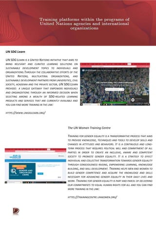 UN SDG Learn
UN SDG:LEARN IS A UNITED NATIONS INITIATIVE THAT AIMS TO
BRING RELEVANT AND CURATED LEARNING SOLUTIONS ON
SUSTAINABLE DEVELOPMENT TOPICS TO INDIVIDUALS AND
ORGANIZATIONS.THROUGH THE COLLABORATIVE EFFORTS OF THE
UNITED NATIONS, MULTILATERAL ORGANIZATIONS, AND
SUSTAINABLE DEVELOPMENT PARTNERS FROM UNIVERSITIES, CIVIL
SOCIETY, ACADEMIA AND THE PRIVATE SECTOR, UN SDG:LEARN
PROVIDES A UNIQUE GATEWAY THAT EMPOWERS INDIVIDUALS
AND ORGANIZATIONS THROUGH AN INFORMED DECISION WHEN
SELECTING AMONG A WEALTH OF SDG-RELATED LEARNING
PRODUCTS AND SERVICES THAT ARE CURRENTLY AVAILABLE AND
YOU CAN FIND MORE TRAINING IN THE LINK:
HTTPS://WWW.UNSDGLEARN.ORG/
The UN Women Training Centre
TRAINING FOR GENDER EQUALITY IS A TRANSFORMATIVE PROCESS THAT AIMS
TO PROVIDE KNOWLEDGE, TECHNIQUES AND TOOLS TO DEVELOP SKILLS AND
CHANGES IN ATTITUDES AND BEHAVIORS. IT IS A CONTINUOUS AND LONG-
TERM PROCESS THAT REQUIRES POLITICAL WILL AND COMMITMENT OF ALL
PARTIES IN ORDER TO CREATE AN INCLUSIVE, AWARE AND COMPETENT
SOCIETY TO PROMOTE GENDER EQUALITY. IT IS A STRATEGY TO EFFECT
INDIVIDUAL AND COLLECTIVE TRANSFORMATION TOWARDS GENDER EQUALITY
THROUGH CONSCIOUSNESS RAISING, EMPOWERING LEARNING, KNOWLEDGE
BUILDING, AND SKILL DEVELOPMENT. TRAINING HELPS MEN AND WOMEN TO
BUILD GENDER COMPETENCE AND ACQUIRE THE KNOWLEDGE AND SKILLS
NECESSARY FOR ADVANCING GENDER EQUALITY IN THEIR DAILY LIVES AND
WORK. TRAINING FOR GENDER EQUALITY IS PART AND PARCEL OF DELIVERING
OUR COMMITMENTS TO EQUAL HUMAN RIGHTS FOR ALL AND YOU CAN FIND
MORE TRAINING IN THE LINK:
HTTPS://TRAININGCENTRE.UNWOMEN.ORG/
 
