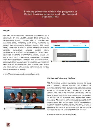 UNODC
UNODCS ONLINE ELEARNING COURSES DELIVER TRAININGS TO A
COMMUNITY OF OVER 50,000 MEMBER STATE OFFICIALS ON
INTERNATIONAL SECURITY THREATS SUCH AS TRANSNATIONAL
ORGANIZED CRIME, TERRORISM, ILLICIT DRUGS, TRAFFICKING IN
PERSONS AND SMUGGLING OF MIGRANTS, WILDLIFE AND FOREST
CRIME, CYBERCRIME AS WELL AS PROVIDE TRAINING ON BORDER
CONTROL, INTELLIGENCE ANALYSIS, GENDER ISSUES,
ANTICORRUPTION,HIV/AIDS ANDHUMAN RIGHTS.THESE COURSES,
DEVELOPED BY LEADING INTERNATIONAL EXPERTS, ENABLE LAW
ENFORCEMENT OFFICERS AND OTHER PROFESSIONALS TO EXPAND
THEIR KNOWLEDGE ANDSTAY UP TO DATE WITH THE INTERNATIONAL
COMMUNITY'S FIGHT AGAINST ILLICIT DRUGS,CRIME ANDTERRORISM
EXPERTS IN LINE WITH UNITED NATIONS STANDARDS AND NORMS
AND OTHER RELEVANT INTERNATIONAL INSTRUMENTS AND YOU CAN
FINDMORE TRAINING IN THE LINK:
HTTPS://WWW.UNODC.ORG/ELEARNING/INDEX.HTML
WFP Nutrition's Learning Platform
WFP NUTRITION’S LEARNING PLATFORM, DESIGNED TO SHARE
WFP’S EXPERIENCE, LESSONS LEARNED AND RESEARCH ON
NUTRITION FREE OF CHARGE. OUR LEARNING RESOURCES INCLUDE
SELF-PACED E-LEARNING COURSES, INTERACTIVE TESTS AND
EXERCISES. WE ALSO SHARE NUTRITION CASE STUDIES, LINKS TO
ONLINE RESOURCESAND INTERESTING READINGS ANDTHE FOCUSOF
THE PORTAL IS ON THE NUTRITION TOPICS WHERE WFP IS MOST
ENGAGEDIN.WE HOPE THIS PLATFORMWILL BE HELPFUL TO STAFF
FROM NATIONAL AND INTERNATIONAL NGOS, GOVERNMENTS,
UNIVERSITY STUDENTS AND RESEARCHERS, UN STAFF, AS WELL AS
USERS FROM THE PRIVATE SECTOR WHO HAVE AN INTEREST IN
NUTRITION ANDYOU CAN FINDMORE TRAINING IN THISLINK:
HTTPS://CDN.WFP.ORG/NUTRITION/NUTX/
 