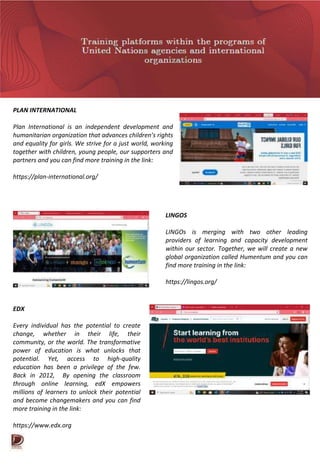 PLAN INTERNATIONAL
Plan International is an independent development and
humanitarian organization that advances children’s rights
and equality for girls. We strive for a just world, working
together with children, young people, our supporters and
partners and you can find more training in the link:
https://plan-international.org/
LINGOS
LINGOs is merging with two other leading
providers of learning and capacity development
within our sector. Together, we will create a new
global organization called Humentum and you can
find more training in the link:
https://lingos.org/
EDX
Every individual has the potential to create
change, whether in their life, their
community, or the world. The transformative
power of education is what unlocks that
potential. Yet, access to high-quality
education has been a privilege of the few.
Back in 2012, By opening the classroom
through online learning, edX empowers
millions of learners to unlock their potential
and become changemakers and you can find
more training in the link:
https://www.edx.org
 
