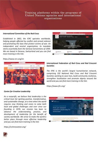 International Committee of the Red Cross
Established in 1863, the ICRC operates worldwide,
helping people affected by conflict and armed violence
and promoting the laws that protect victims of war. An
independent and neutral organization, its mandate
stems essentially from the Geneva Conventions of 1949.
We are based in Geneva, Switzerland and you can find
more training in the link:
https://www.icrc.org/en
International Federation of Red Cross and Red Crescent
Societies
The IFRC is the world’s largest humanitarian network,
comprising 192 National Red Cross and Red Crescent
Societies working to save lives, build community resilience,
strengthen localization and promote dignity around the
world and you can find more training in the link:
https://www.ifrc.org/
Center for Creative Leadership
As a nonprofit, we believe that leadership is the
critical lever for igniting positive, transformative,
and sustainable change, at a time when the world
requires new thinking and vision to solve both
local and global challenges and ever since our
founding in 1970, our mission has been to
advance the understanding, practice, and
development of leadership for the benefit of
society worldwide. We strive to make the world a
better place through more effective leadership
and you can find more training in the link:
https://cclinnovation.org/
 