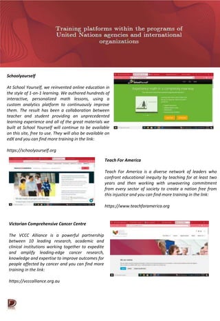 Schoolyourself
At School Yourself, we reinvented online education in
the style of 1-on-1 learning. We authored hundreds of
interactive, personalized math lessons, using a
custom analytics platform to continuously improve
them. The result has been a collaboration between
teacher and student providing an unprecedented
learning experience and all of the great materials we
built at School Yourself will continue to be available
on this site, free to use. They will also be available on
edX and you can find more training in the link:
https://schoolyourself.org
Teach For America
Teach For America is a diverse network of leaders who
confront educational inequity by teaching for at least two
years and then working with unwavering commitment
from every sector of society to create a nation free from
this injustice and you can find more training in the link:
https://www.teachforamerica.org
Victorian Comprehensive Cancer Centre
The VCCC Alliance is a powerful partnership
between 10 leading research, academic and
clinical institutions working together to expedite
and amplify leading-edge cancer research,
knowledge and expertise to improve outcomes for
people affected by cancer and you can find more
training in the link:
https://vcccalliance.org.au
 