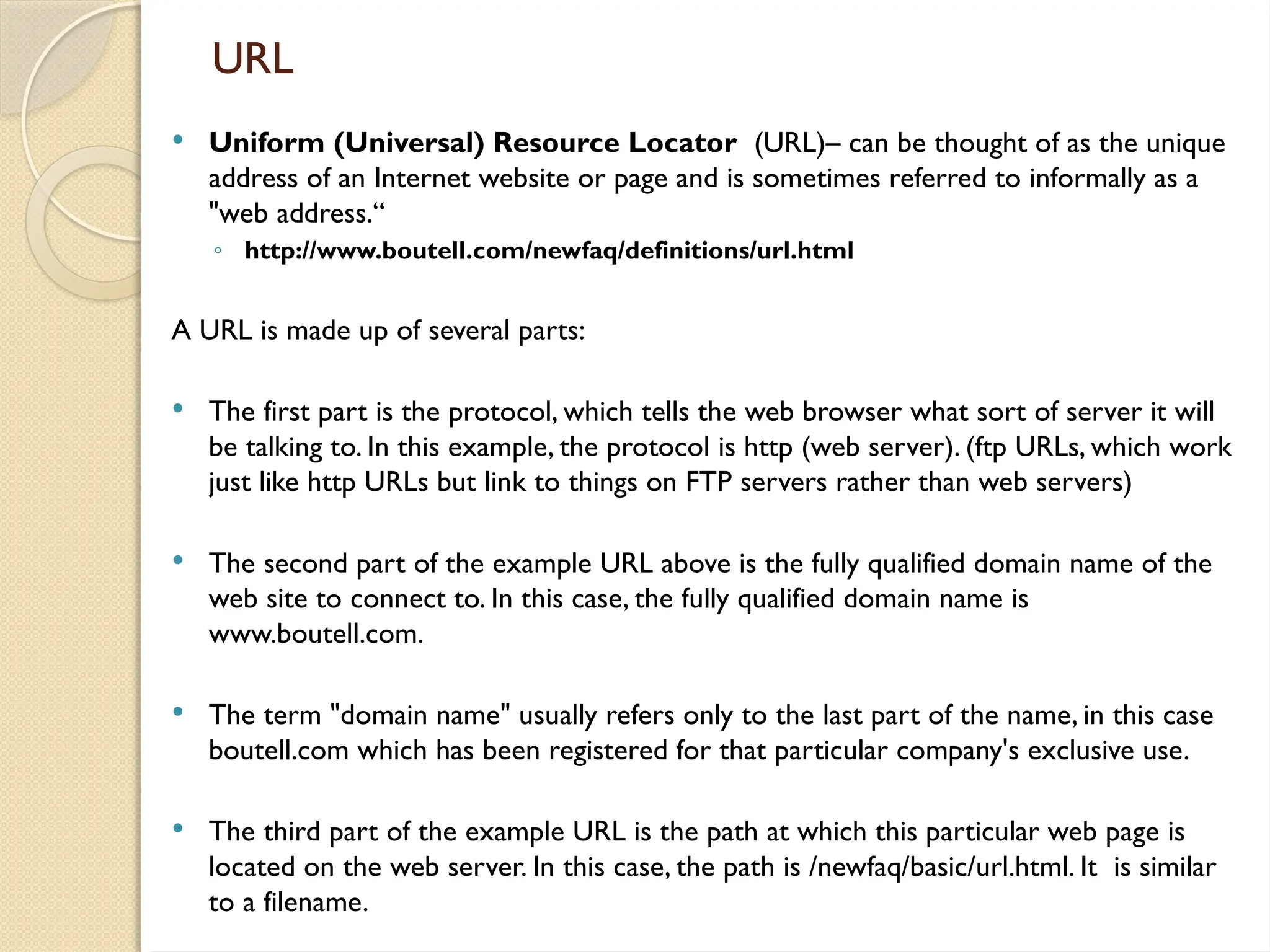 URL
 Uniform (Universal) Resource Locator (URL)– can be thought of as the unique
address of an Internet website or page and is sometimes referred to informally as a
"web address.“
◦ http://www.boutell.com/newfaq/definitions/url.html
A URL is made up of several parts:
 The first part is the protocol, which tells the web browser what sort of server it will
be talking to. In this example, the protocol is http (web server). (ftp URLs, which work
just like http URLs but link to things on FTP servers rather than web servers)
 The second part of the example URL above is the fully qualified domain name of the
web site to connect to. In this case, the fully qualified domain name is
www.boutell.com.
 The term "domain name" usually refers only to the last part of the name, in this case
boutell.com which has been registered for that particular company's exclusive use.
 The third part of the example URL is the path at which this particular web page is
located on the web server. In this case, the path is /newfaq/basic/url.html. It is similar
to a filename.
 