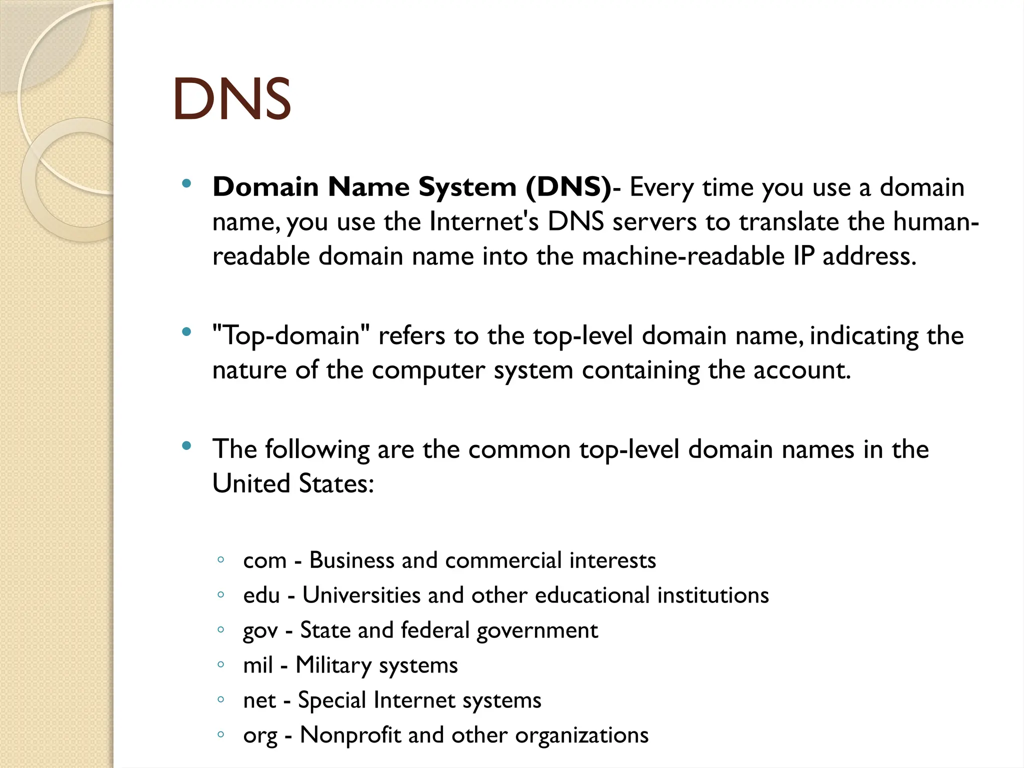 DNS
 Domain Name System (DNS)- Every time you use a domain
name, you use the Internet's DNS servers to translate the human-
readable domain name into the machine-readable IP address.
 "Top-domain" refers to the top-level domain name, indicating the
nature of the computer system containing the account.
 The following are the common top-level domain names in the
United States:
◦ com - Business and commercial interests
◦ edu - Universities and other educational institutions
◦ gov - State and federal government
◦ mil - Military systems
◦ net - Special Internet systems
◦ org - Nonprofit and other organizations
 