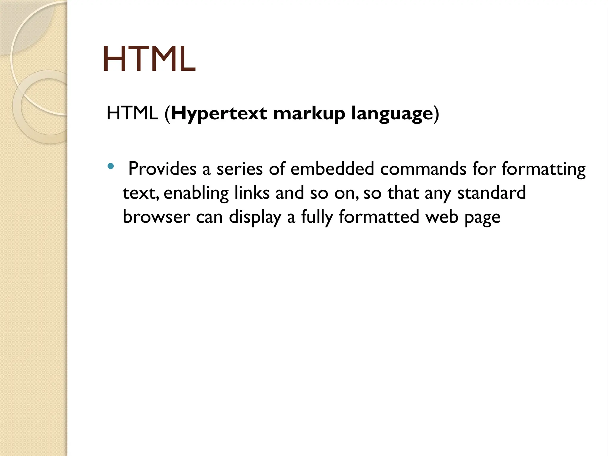 HTML
HTML (Hypertext markup language)
 Provides a series of embedded commands for formatting
text, enabling links and so on, so that any standard
browser can display a fully formatted web page
 