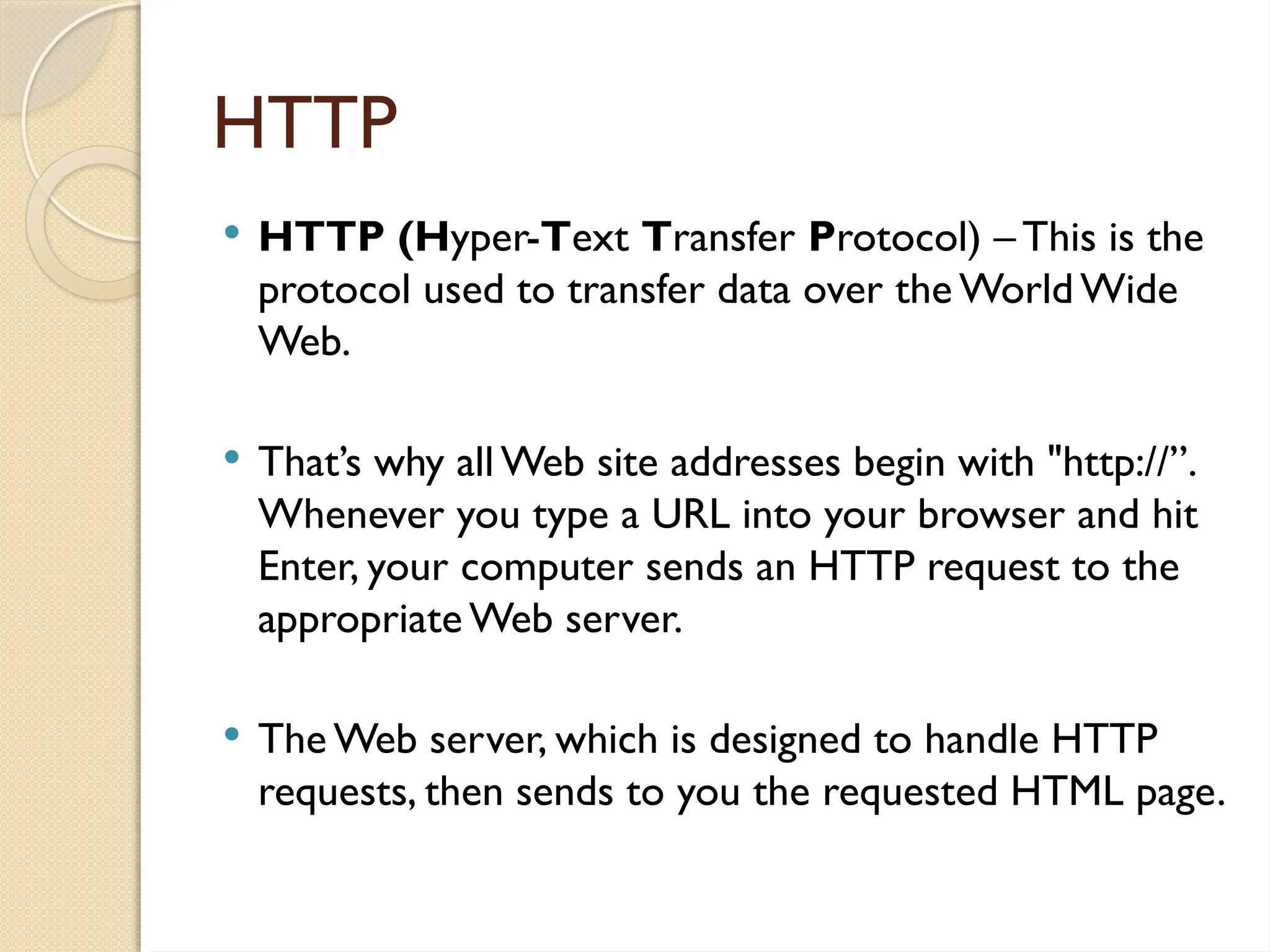HTTP
 HTTP (Hyper-Text Transfer Protocol) – This is the
protocol used to transfer data over the World Wide
Web.
 That’s why all Web site addresses begin with "http://”.
Whenever you type a URL into your browser and hit
Enter, your computer sends an HTTP request to the
appropriate Web server.
 The Web server, which is designed to handle HTTP
requests, then sends to you the requested HTML page.
 