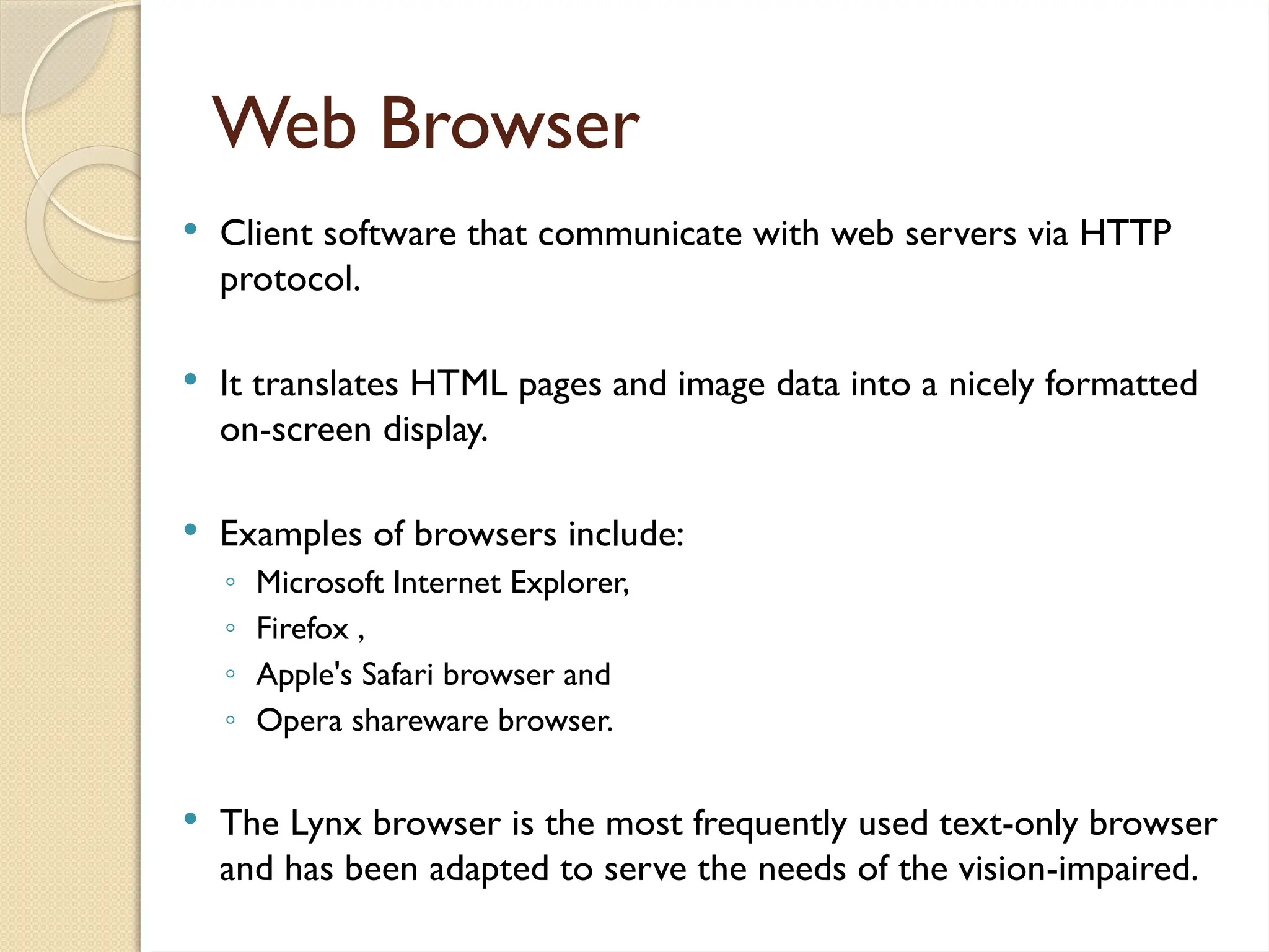 Web Browser
 Client software that communicate with web servers via HTTP
protocol.
 It translates HTML pages and image data into a nicely formatted
on-screen display.
 Examples of browsers include:
◦ Microsoft Internet Explorer,
◦ Firefox ,
◦ Apple's Safari browser and
◦ Opera shareware browser.
 The Lynx browser is the most frequently used text-only browser
and has been adapted to serve the needs of the vision-impaired.
 