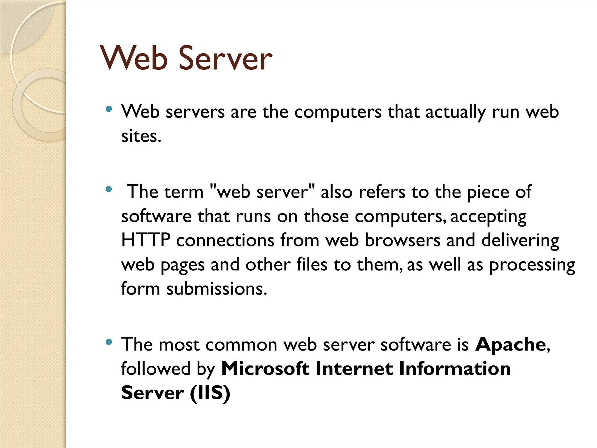 Web Server
 Web servers are the computers that actually run web
sites.
 The term "web server" also refers to the piece of
software that runs on those computers, accepting
HTTP connections from web browsers and delivering
web pages and other files to them, as well as processing
form submissions.
 The most common web server software is Apache,
followed by Microsoft Internet Information
Server (IIS)
 