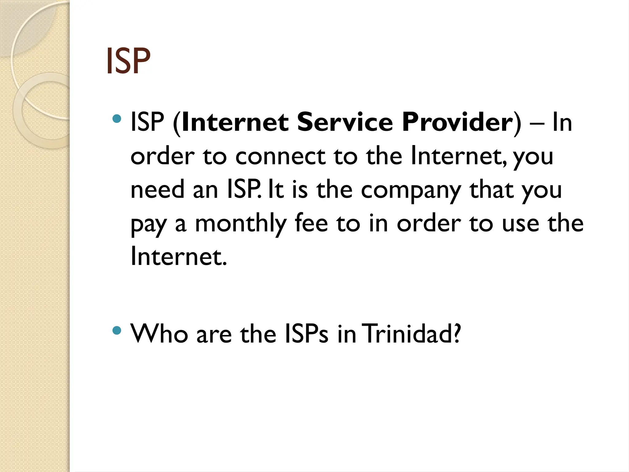 ISP
 ISP (Internet Service Provider) – In
order to connect to the Internet, you
need an ISP. It is the company that you
pay a monthly fee to in order to use the
Internet.
 Who are the ISPs in Trinidad?
 