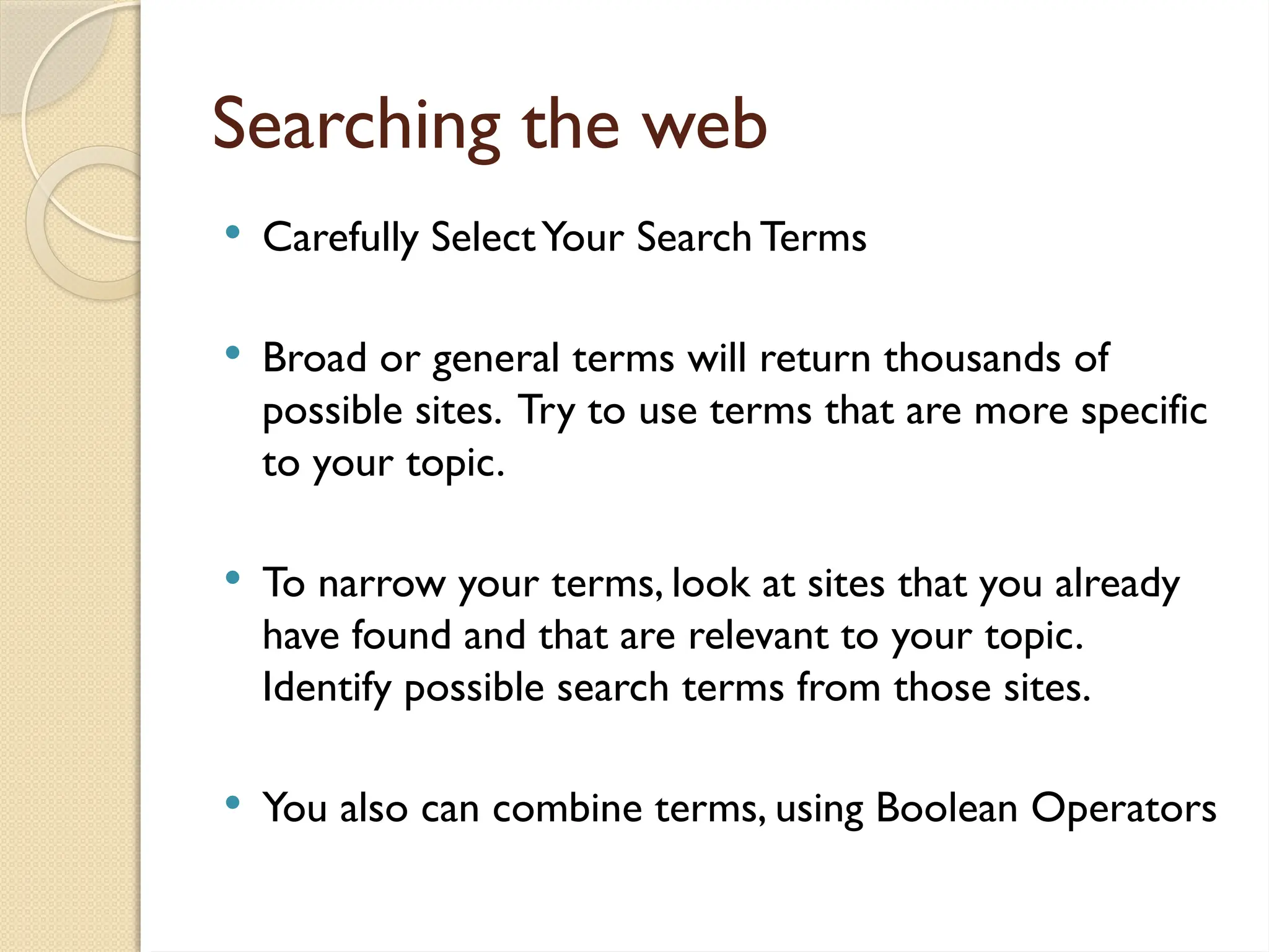 Searching the web
 Carefully SelectYour Search Terms
 Broad or general terms will return thousands of
possible sites. Try to use terms that are more specific
to your topic.
 To narrow your terms, look at sites that you already
have found and that are relevant to your topic.
Identify possible search terms from those sites.
 You also can combine terms, using Boolean Operators
 