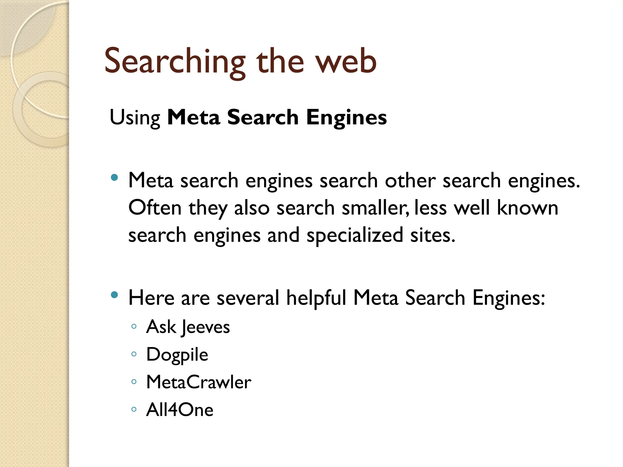Searching the web
Using Meta Search Engines
 Meta search engines search other search engines.
Often they also search smaller, less well known
search engines and specialized sites.
 Here are several helpful Meta Search Engines:
◦ Ask Jeeves
◦ Dogpile
◦ MetaCrawler
◦ All4One
 