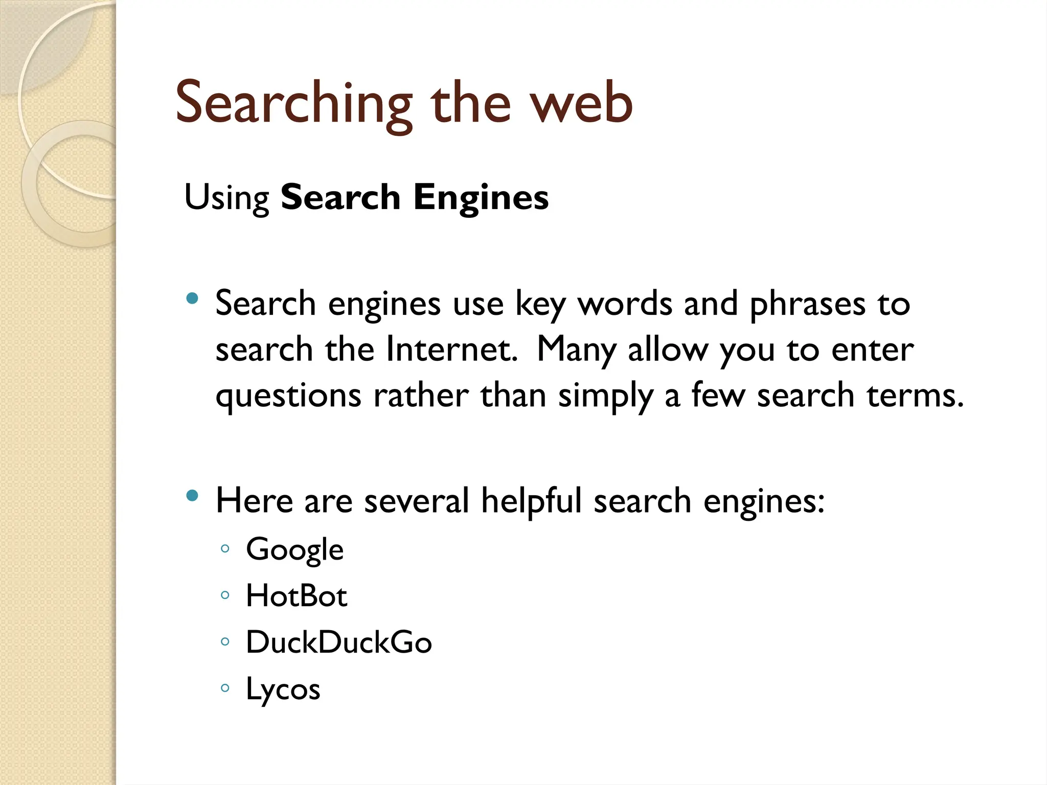 Searching the web
Using Search Engines
 Search engines use key words and phrases to
search the Internet. Many allow you to enter
questions rather than simply a few search terms.
 Here are several helpful search engines:
◦ Google
◦ HotBot
◦ DuckDuckGo
◦ Lycos
 