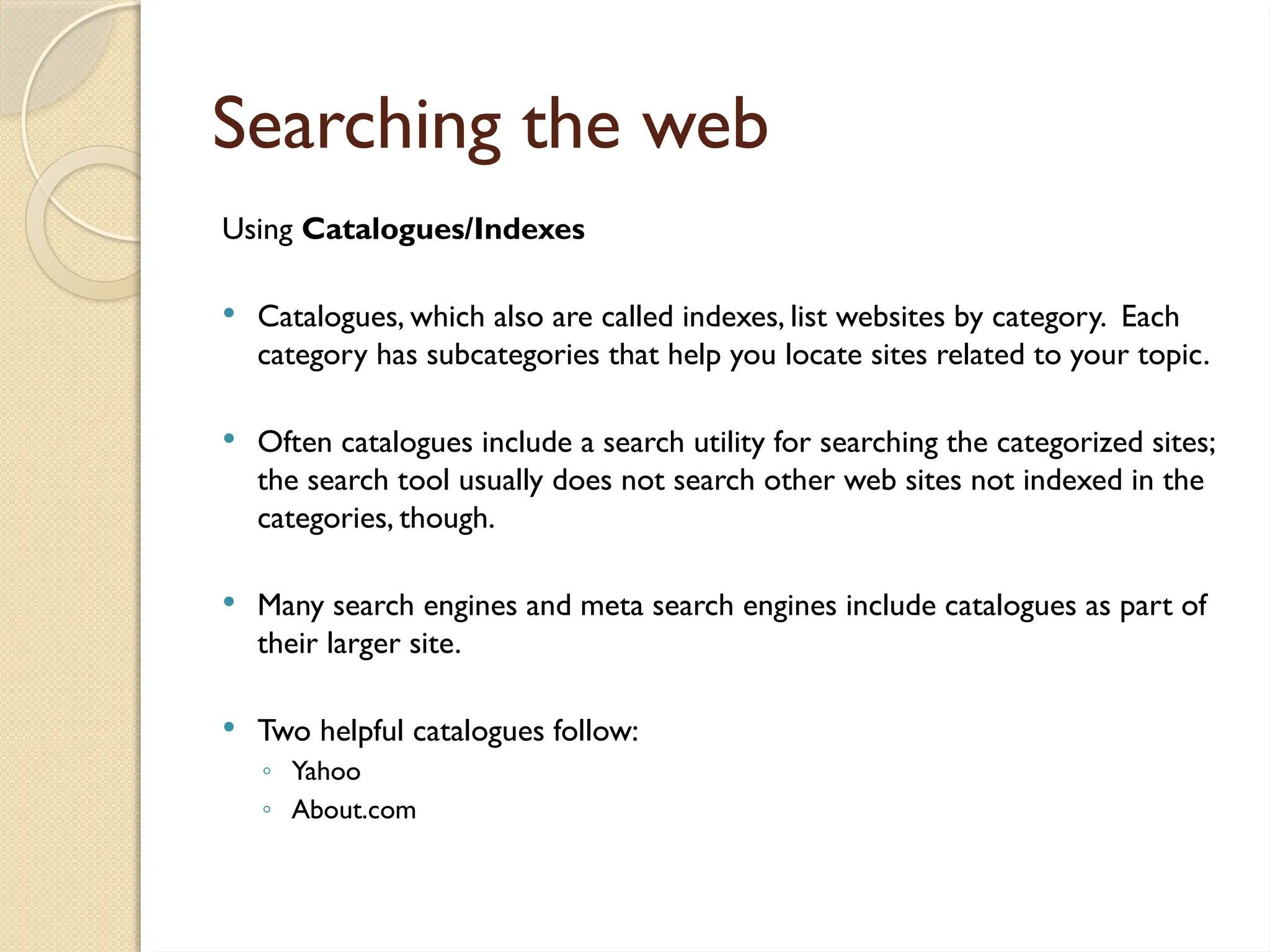 Searching the web
Using Catalogues/Indexes
 Catalogues, which also are called indexes, list websites by category. Each
category has subcategories that help you locate sites related to your topic.
 Often catalogues include a search utility for searching the categorized sites;
the search tool usually does not search other web sites not indexed in the
categories, though.
 Many search engines and meta search engines include catalogues as part of
their larger site.
 Two helpful catalogues follow:
◦ Yahoo
◦ About.com
 