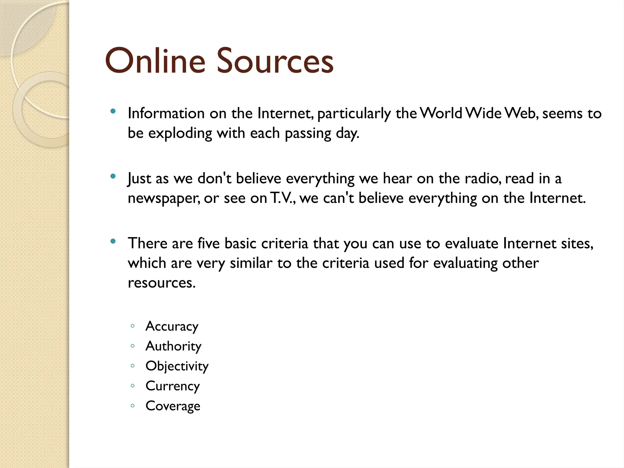 Online Sources
 Information on the Internet, particularly theWorld WideWeb, seems to
be exploding with each passing day.
 Just as we don't believe everything we hear on the radio, read in a
newspaper, or see onT.V., we can't believe everything on the Internet.
 There are five basic criteria that you can use to evaluate Internet sites,
which are very similar to the criteria used for evaluating other
resources.
◦ Accuracy
◦ Authority
◦ Objectivity
◦ Currency
◦ Coverage
 