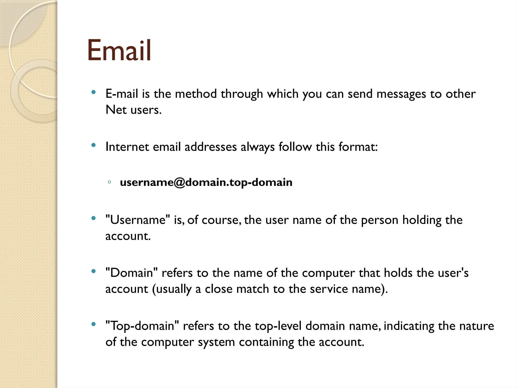 Email
 E-mail is the method through which you can send messages to other
Net users.
 Internet email addresses always follow this format:
◦ username@domain.top-domain
 "Username" is, of course, the user name of the person holding the
account.
 "Domain" refers to the name of the computer that holds the user's
account (usually a close match to the service name).
 "Top-domain" refers to the top-level domain name, indicating the nature
of the computer system containing the account.
 