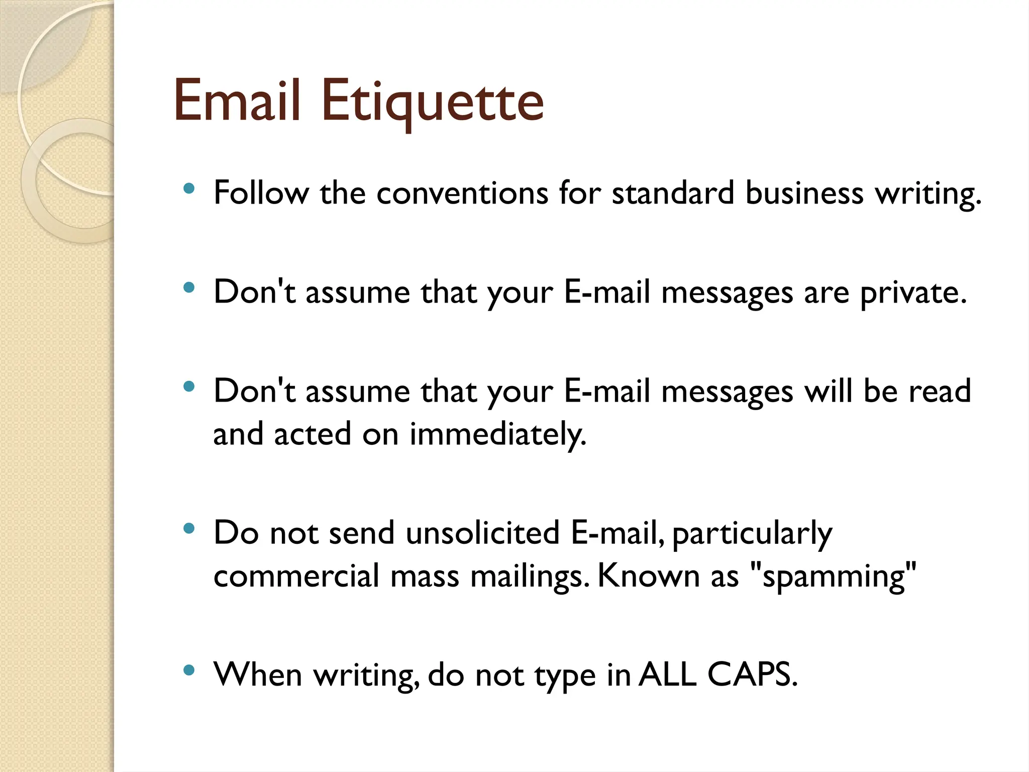 Email Etiquette
 Follow the conventions for standard business writing.
 Don't assume that your E-mail messages are private.
 Don't assume that your E-mail messages will be read
and acted on immediately.
 Do not send unsolicited E-mail, particularly
commercial mass mailings. Known as "spamming"
 When writing, do not type in ALL CAPS.
 