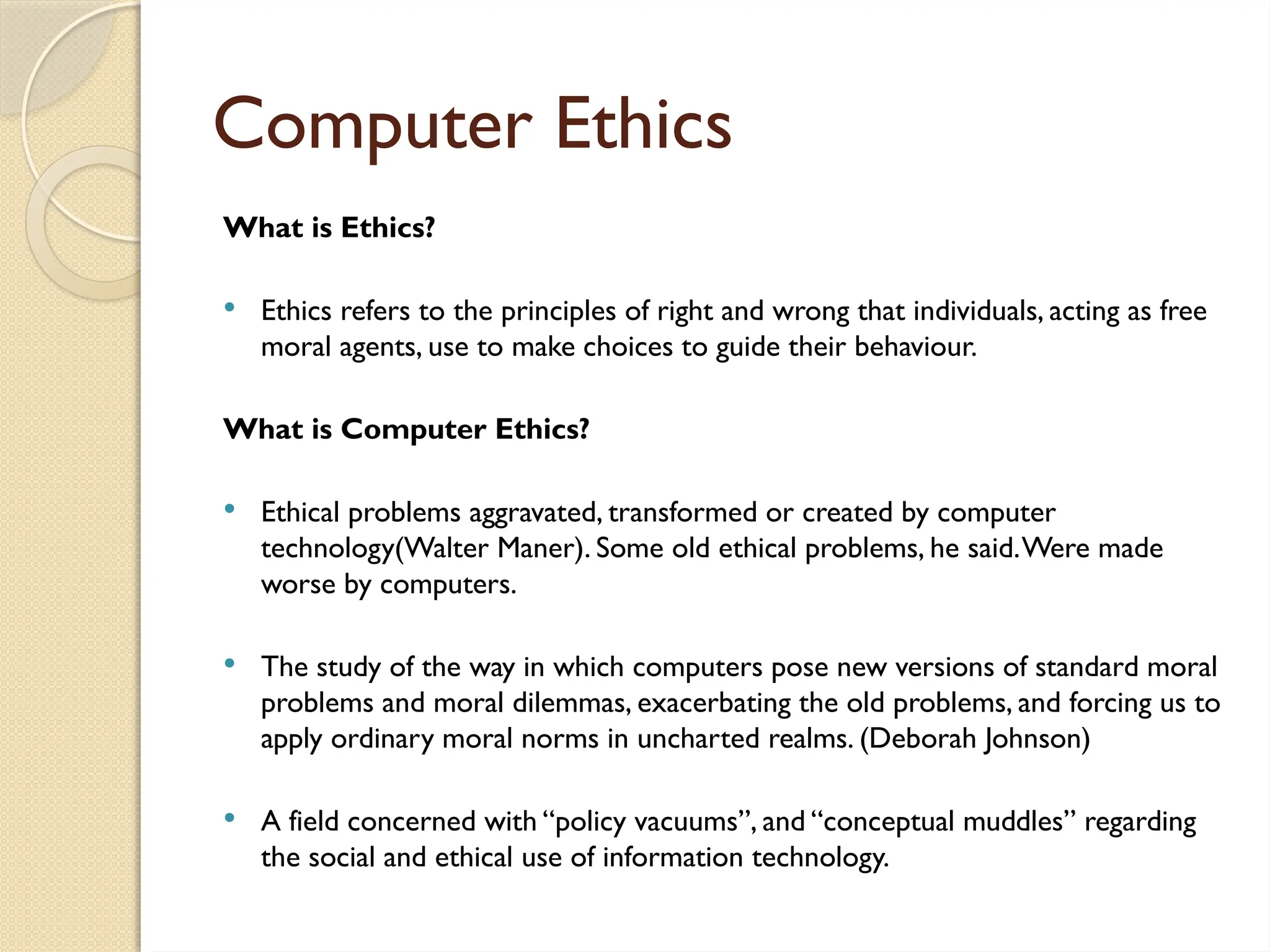 Computer Ethics
What is Ethics?
 Ethics refers to the principles of right and wrong that individuals, acting as free
moral agents, use to make choices to guide their behaviour.
What is Computer Ethics?
 Ethical problems aggravated, transformed or created by computer
technology(Walter Maner). Some old ethical problems, he said.Were made
worse by computers.
 The study of the way in which computers pose new versions of standard moral
problems and moral dilemmas, exacerbating the old problems, and forcing us to
apply ordinary moral norms in uncharted realms. (Deborah Johnson)
 A field concerned with “policy vacuums”, and “conceptual muddles” regarding
the social and ethical use of information technology.
 
