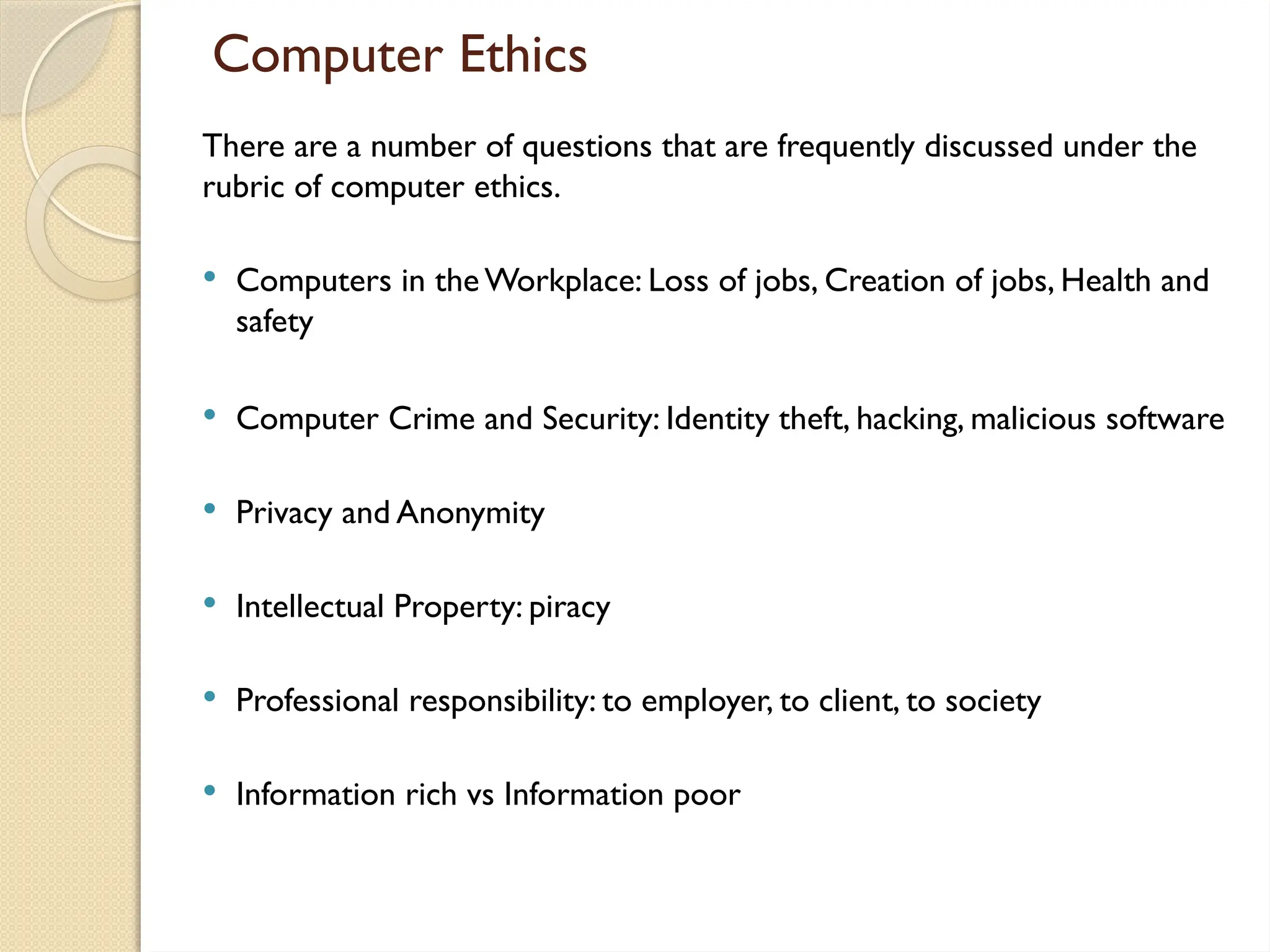 Computer Ethics
There are a number of questions that are frequently discussed under the
rubric of computer ethics.
 Computers in the Workplace: Loss of jobs, Creation of jobs, Health and
safety
 Computer Crime and Security: Identity theft, hacking, malicious software
 Privacy and Anonymity
 Intellectual Property: piracy
 Professional responsibility: to employer, to client, to society
 Information rich vs Information poor
 