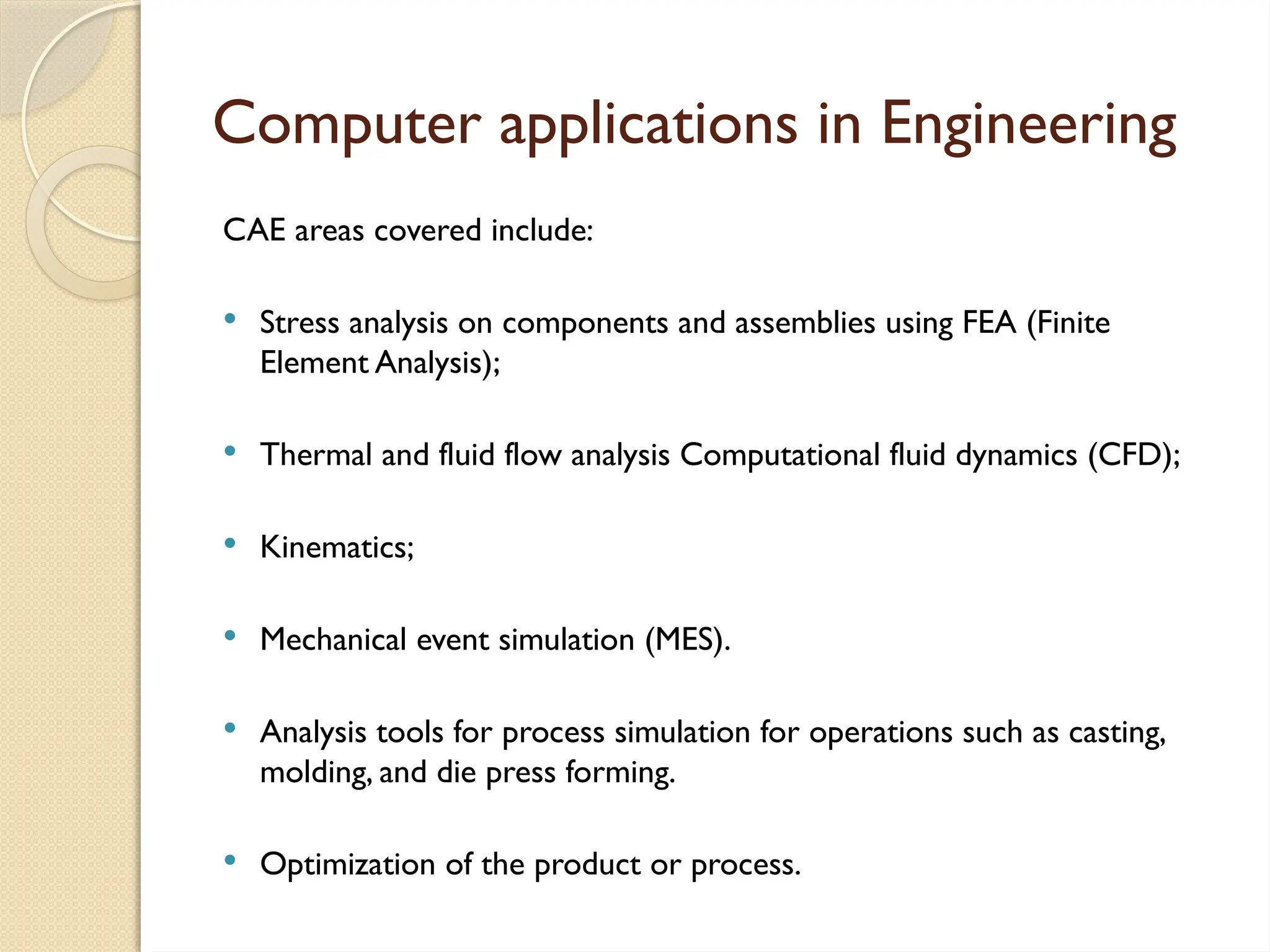 Computer applications in Engineering
CAE areas covered include:
 Stress analysis on components and assemblies using FEA (Finite
Element Analysis);
 Thermal and fluid flow analysis Computational fluid dynamics (CFD);
 Kinematics;
 Mechanical event simulation (MES).
 Analysis tools for process simulation for operations such as casting,
molding, and die press forming.
 Optimization of the product or process.
 