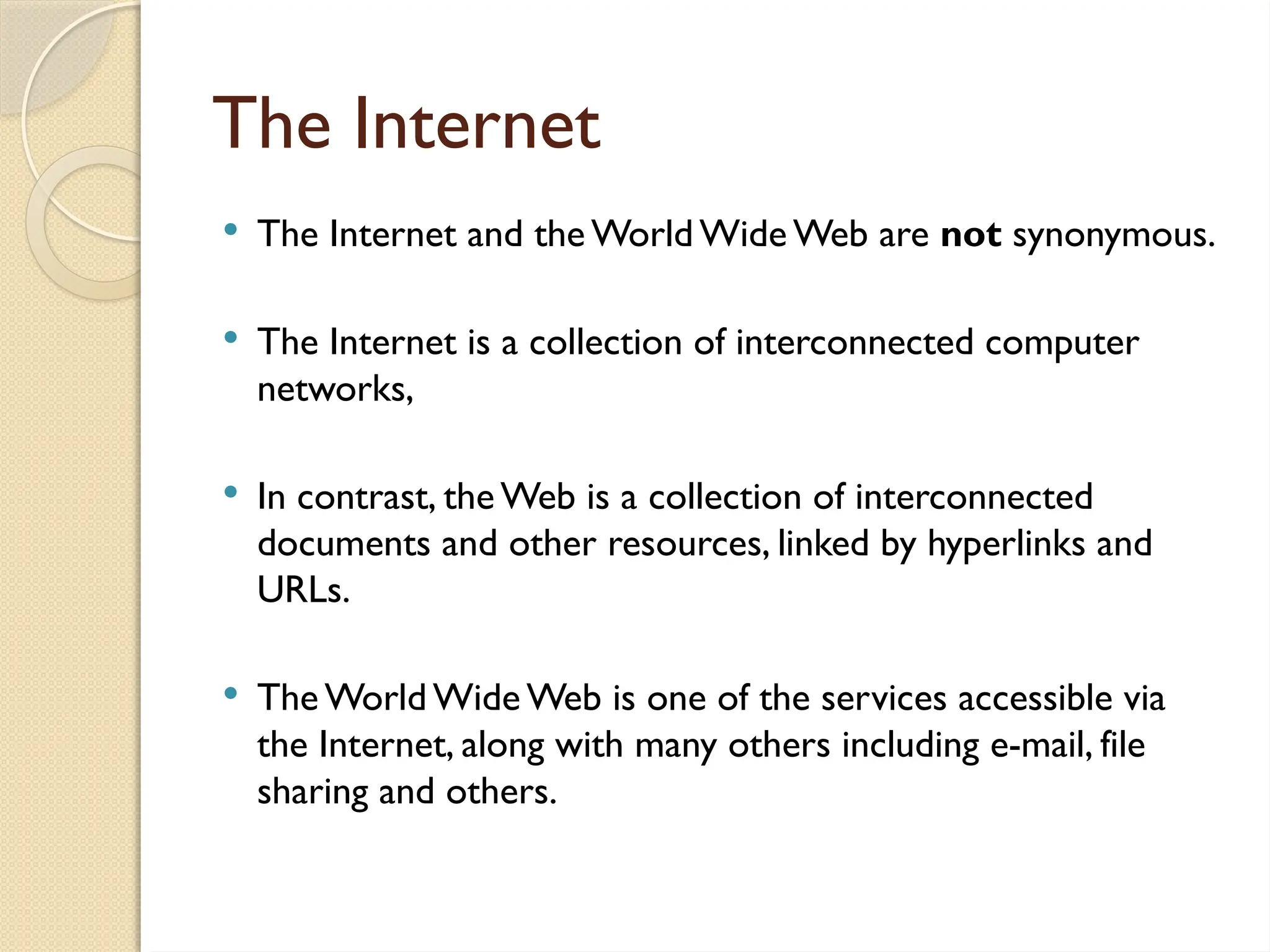 The Internet
 The Internet and the World Wide Web are not synonymous.
 The Internet is a collection of interconnected computer
networks,
 In contrast, theWeb is a collection of interconnected
documents and other resources, linked by hyperlinks and
URLs.
 The World Wide Web is one of the services accessible via
the Internet, along with many others including e-mail, file
sharing and others.
 