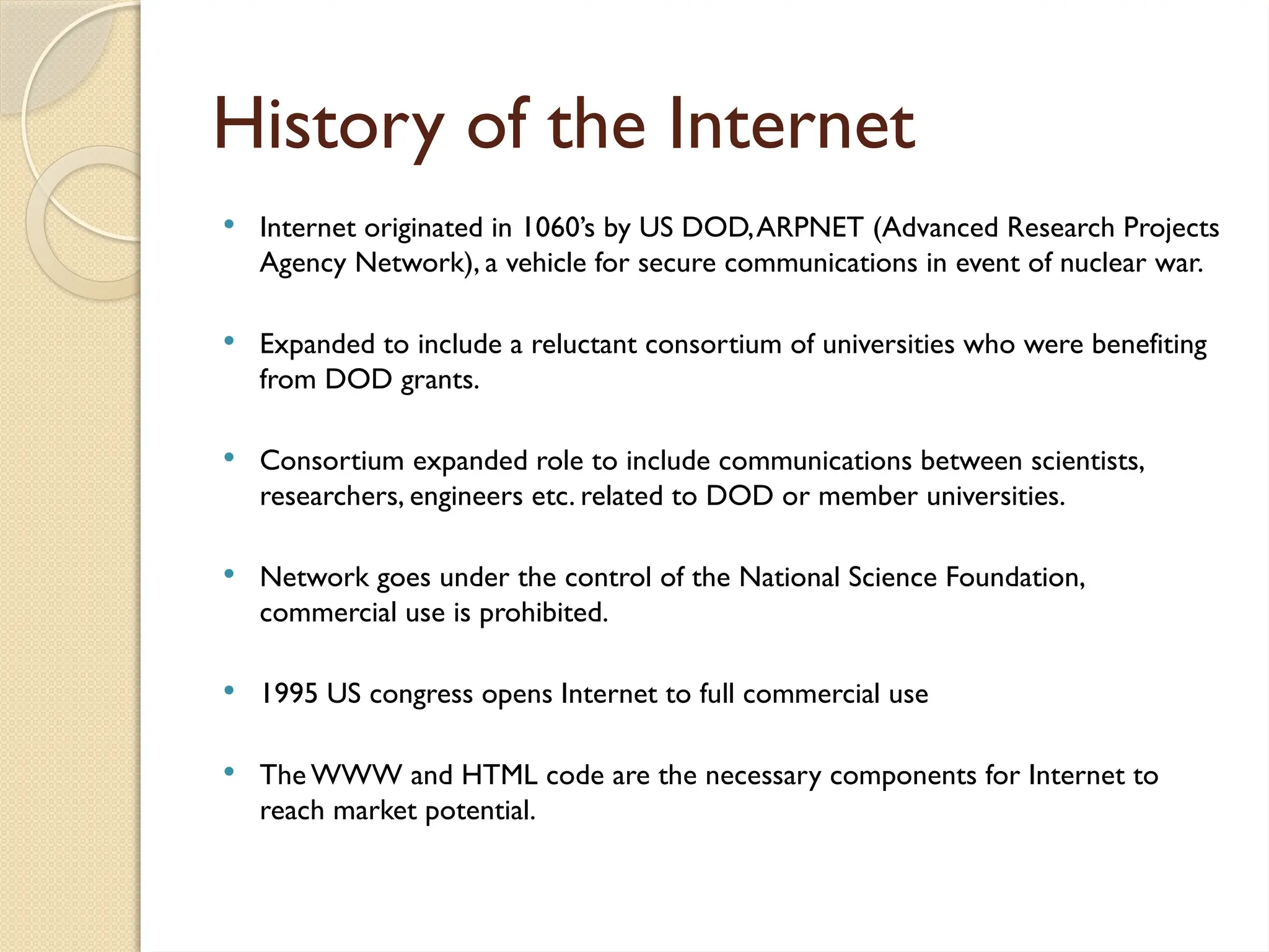 History of the Internet
 Internet originated in 1060’s by US DOD,ARPNET (Advanced Research Projects
Agency Network), a vehicle for secure communications in event of nuclear war.
 Expanded to include a reluctant consortium of universities who were benefiting
from DOD grants.
 Consortium expanded role to include communications between scientists,
researchers, engineers etc. related to DOD or member universities.
 Network goes under the control of the National Science Foundation,
commercial use is prohibited.
 1995 US congress opens Internet to full commercial use
 The WWW and HTML code are the necessary components for Internet to
reach market potential.
 