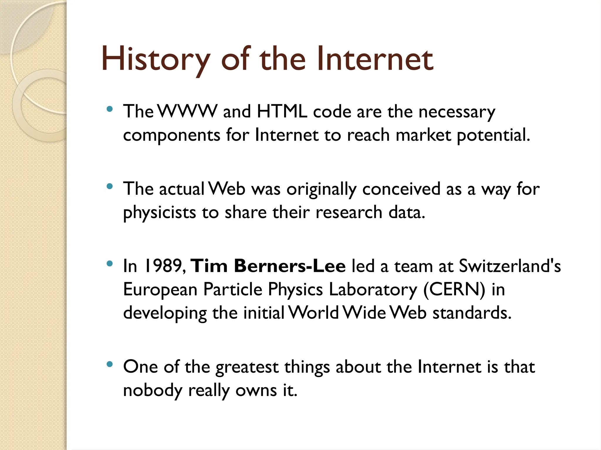 History of the Internet
 TheWWW and HTML code are the necessary
components for Internet to reach market potential.
 The actual Web was originally conceived as a way for
physicists to share their research data.
 In 1989, Tim Berners-Lee led a team at Switzerland's
European Particle Physics Laboratory (CERN) in
developing the initial World Wide Web standards.
 One of the greatest things about the Internet is that
nobody really owns it.
 