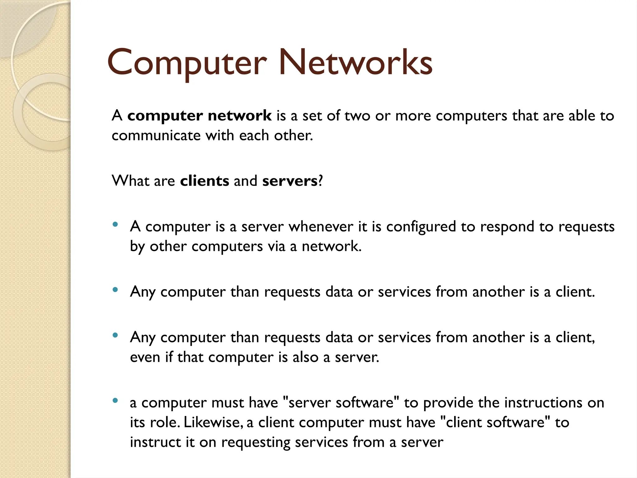 Computer Networks
A computer network is a set of two or more computers that are able to
communicate with each other.
What are clients and servers?
 A computer is a server whenever it is configured to respond to requests
by other computers via a network.
 Any computer than requests data or services from another is a client.
 Any computer than requests data or services from another is a client,
even if that computer is also a server.
 a computer must have "server software" to provide the instructions on
its role. Likewise, a client computer must have "client software" to
instruct it on requesting services from a server
 