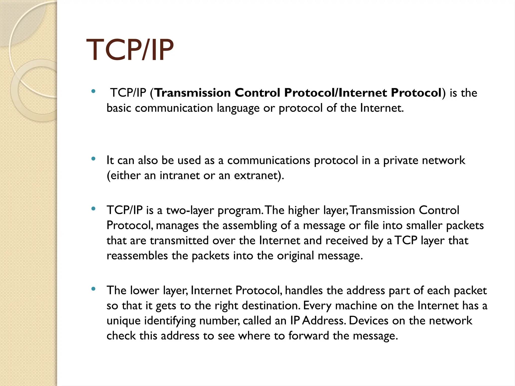 TCP/IP
 TCP/IP (Transmission Control Protocol/Internet Protocol) is the
basic communication language or protocol of the Internet.
 It can also be used as a communications protocol in a private network
(either an intranet or an extranet).
 TCP/IP is a two-layer program.The higher layer,Transmission Control
Protocol, manages the assembling of a message or file into smaller packets
that are transmitted over the Internet and received by a TCP layer that
reassembles the packets into the original message.
 The lower layer, Internet Protocol, handles the address part of each packet
so that it gets to the right destination. Every machine on the Internet has a
unique identifying number, called an IP Address. Devices on the network
check this address to see where to forward the message.
 