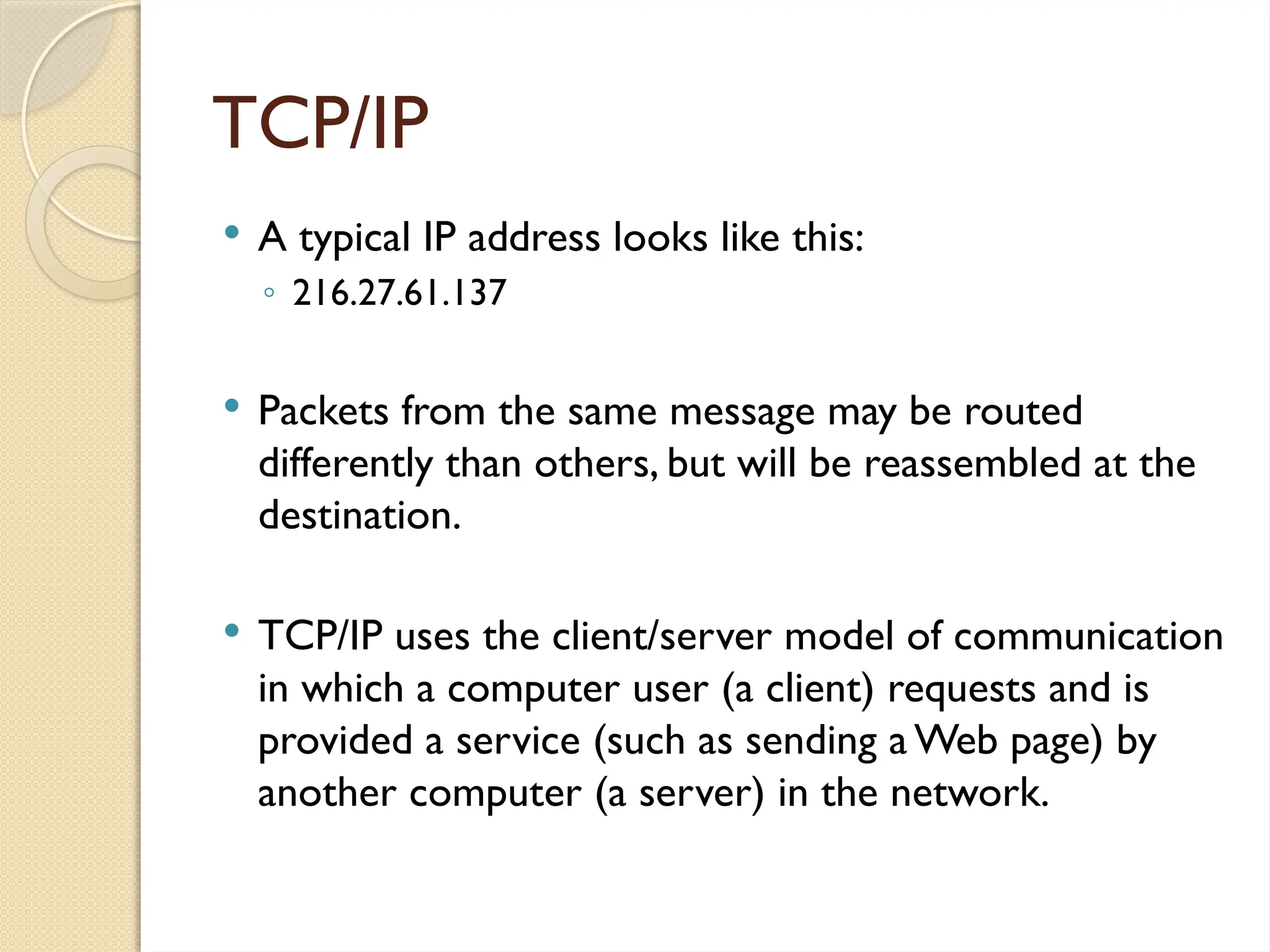 TCP/IP
 A typical IP address looks like this:
◦ 216.27.61.137
 Packets from the same message may be routed
differently than others, but will be reassembled at the
destination.
 TCP/IP uses the client/server model of communication
in which a computer user (a client) requests and is
provided a service (such as sending a Web page) by
another computer (a server) in the network.
 