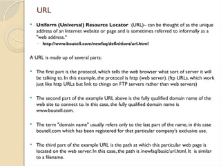 URL
 Uniform (Universal) Resource Locator (URL)– can be thought of as the unique
address of an Internet website or page and is sometimes referred to informally as a
"web address.“
◦ http://www.boutell.com/newfaq/definitions/url.html
A URL is made up of several parts:
 The first part is the protocol, which tells the web browser what sort of server it will
be talking to. In this example, the protocol is http (web server). (ftp URLs, which work
just like http URLs but link to things on FTP servers rather than web servers)
 The second part of the example URL above is the fully qualified domain name of the
web site to connect to. In this case, the fully qualified domain name is
www.boutell.com.
 The term "domain name" usually refers only to the last part of the name, in this case
boutell.com which has been registered for that particular company's exclusive use.
 The third part of the example URL is the path at which this particular web page is
located on the web server. In this case, the path is /newfaq/basic/url.html. It is similar
to a filename.
 