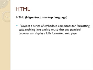 HTML
HTML (Hypertext markup language)
 Provides a series of embedded commands for formatting
text, enabling links and so on, so that any standard
browser can display a fully formatted web page
 