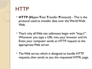 HTTP
 HTTP (Hyper-Text Transfer Protocol) – This is the
protocol used to transfer data over the World Wide
Web.
 That’s why all Web site addresses begin with "http://”.
Whenever you type a URL into your browser and hit
Enter, your computer sends an HTTP request to the
appropriate Web server.
 The Web server, which is designed to handle HTTP
requests, then sends to you the requested HTML page.
 