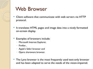 Web Browser
 Client software that communicate with web servers via HTTP
protocol.
 It translates HTML pages and image data into a nicely formatted
on-screen display.
 Examples of browsers include:
◦ Microsoft Internet Explorer,
◦ Firefox ,
◦ Apple's Safari browser and
◦ Opera shareware browser.
 The Lynx browser is the most frequently used text-only browser
and has been adapted to serve the needs of the vision-impaired.
 