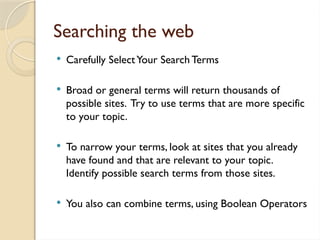 Searching the web
 Carefully SelectYour Search Terms
 Broad or general terms will return thousands of
possible sites. Try to use terms that are more specific
to your topic.
 To narrow your terms, look at sites that you already
have found and that are relevant to your topic.
Identify possible search terms from those sites.
 You also can combine terms, using Boolean Operators
 
